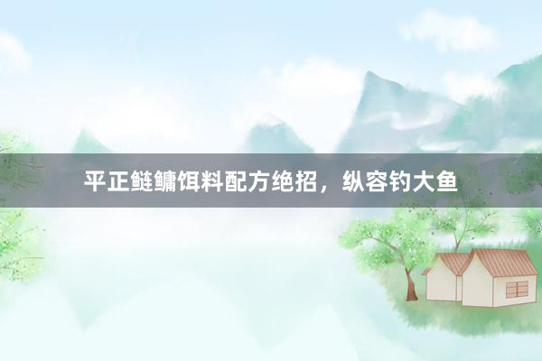 平正鲢鳙饵料配方绝招，纵容钓大鱼