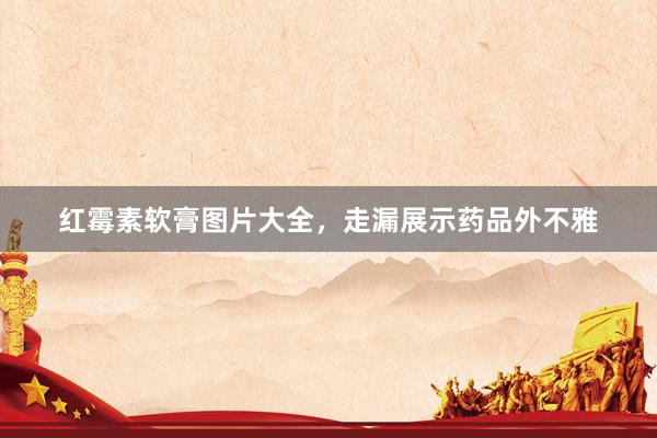 红霉素软膏图片大全，走漏展示药品外不雅